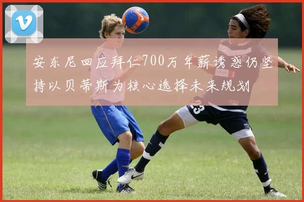 安东尼回应拜仁700万年薪诱惑仍坚持以贝蒂斯为核心选择未来规划